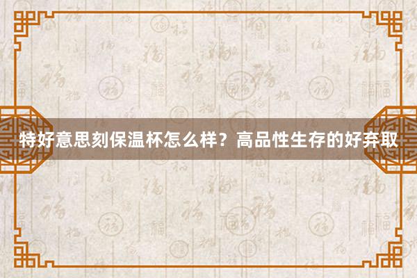 特好意思刻保温杯怎么样？高品性生存的好弃取