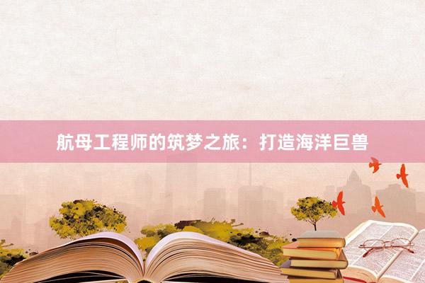航母工程师的筑梦之旅：打造海洋巨兽